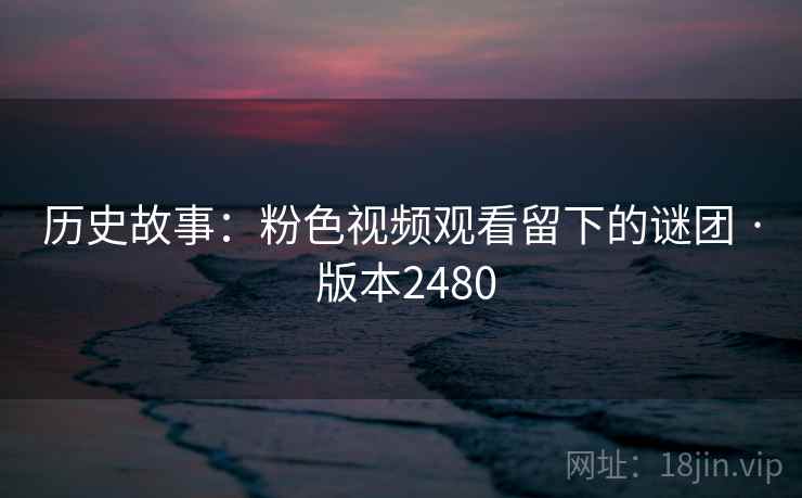历史故事:粉色视频观看留下的谜团 · 版本2480 历史故事:粉色视频观看留下的谜团 · 版本2480