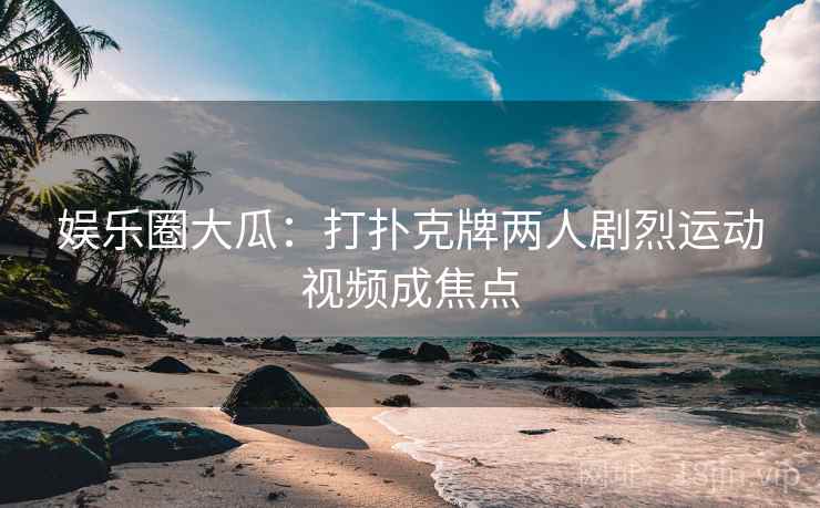 娱乐圈大瓜：打扑克牌两人剧烈运动视频成焦点