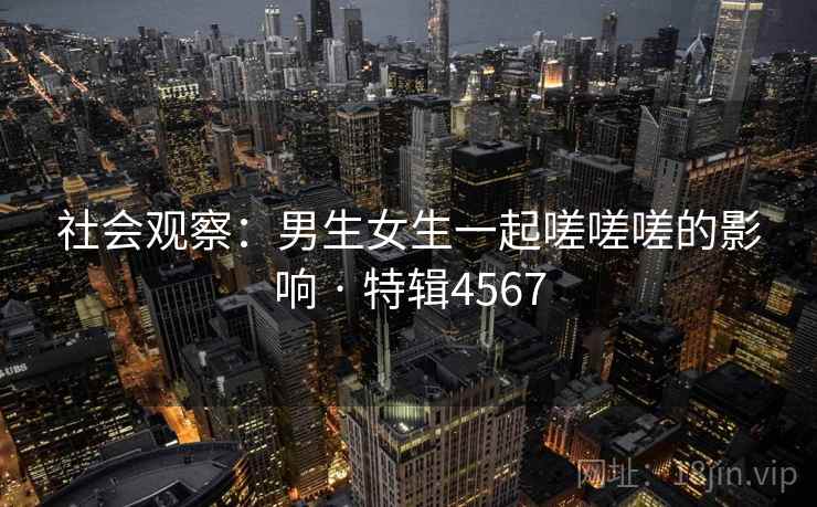社会观察:男生女生一起嗟嗟嗟的影响 · 特辑4567 社会观察:男生女生一起嗟嗟嗟的影响 · 特辑4567