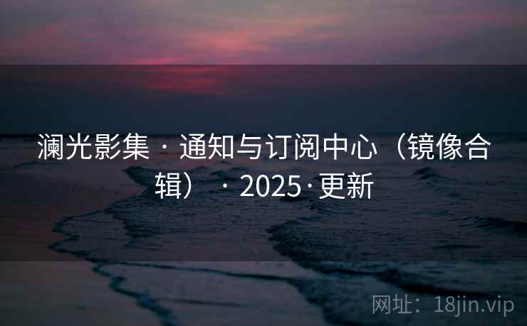 澜光影集 · 通知与订阅中心(镜像合辑) · 2025·更新 澜光影集 · 通知与订阅中心(镜像合辑) · 2025·更新