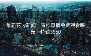 最新花边新闻：青柠直播免费观看曝光 · 特辑3850