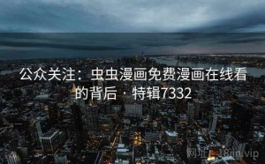 公众关注：虫虫漫画免费漫画在线看的背后 · 特辑7332