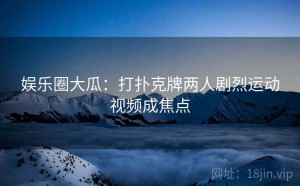 娱乐圈大瓜：打扑克牌两人剧烈运动视频成焦点