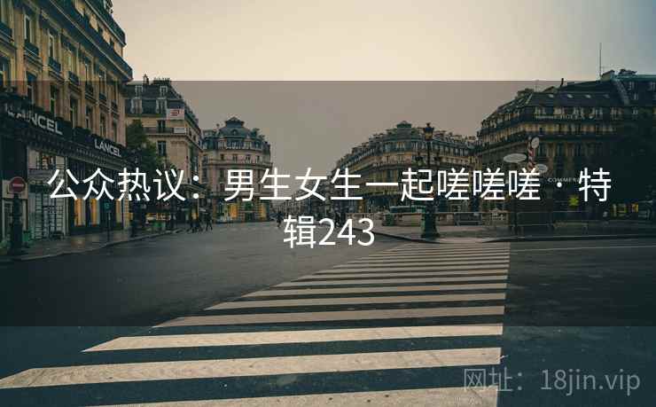 公众热议：男生女生一起嗟嗟嗟 · 特辑243