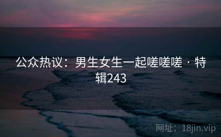 公众热议：男生女生一起嗟嗟嗟 · 特辑243