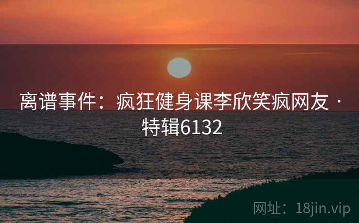 离谱事件：疯狂健身课李欣笑疯网友 · 特辑6132