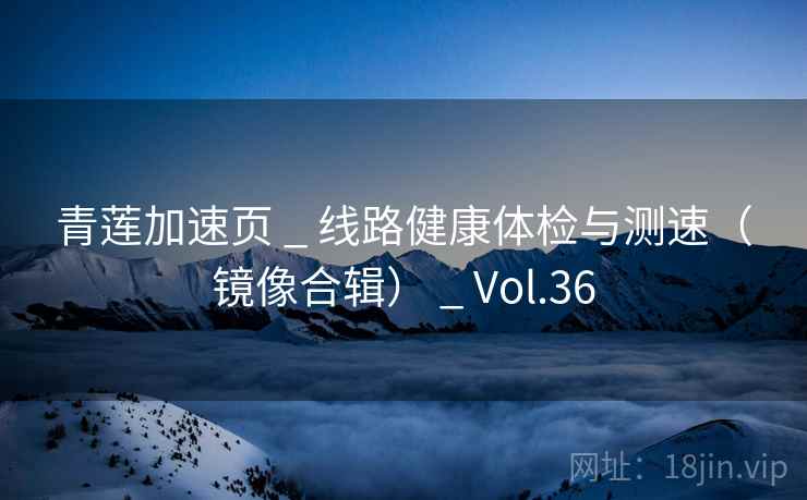 青莲加速页 _ 线路健康体检与测速（镜像合辑） _ Vol.36