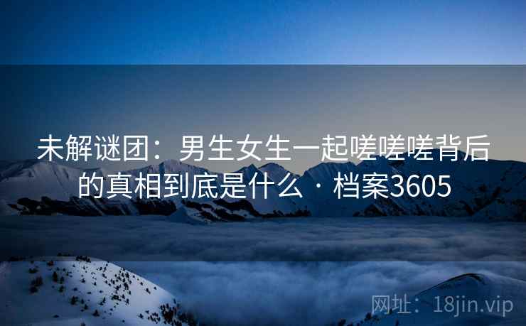 未解谜团：男生女生一起嗟嗟嗟背后的真相到底是什么 · 档案3605