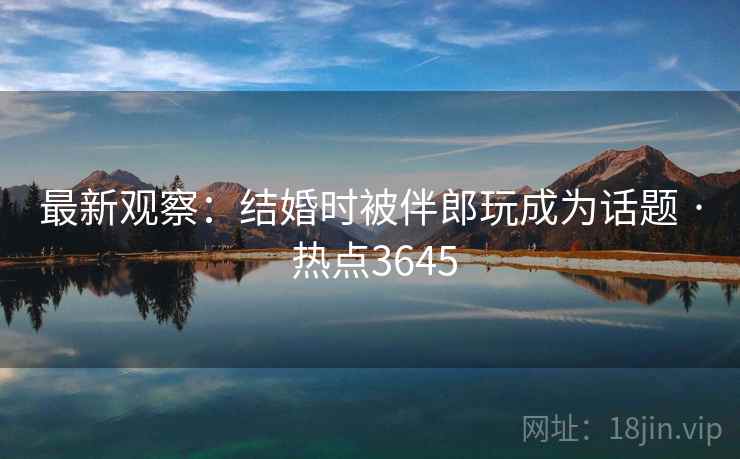 最新观察：结婚时被伴郎玩成为话题 · 热点3645
