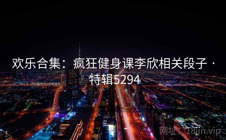 欢乐合集：疯狂健身课李欣相关段子 · 特辑5294