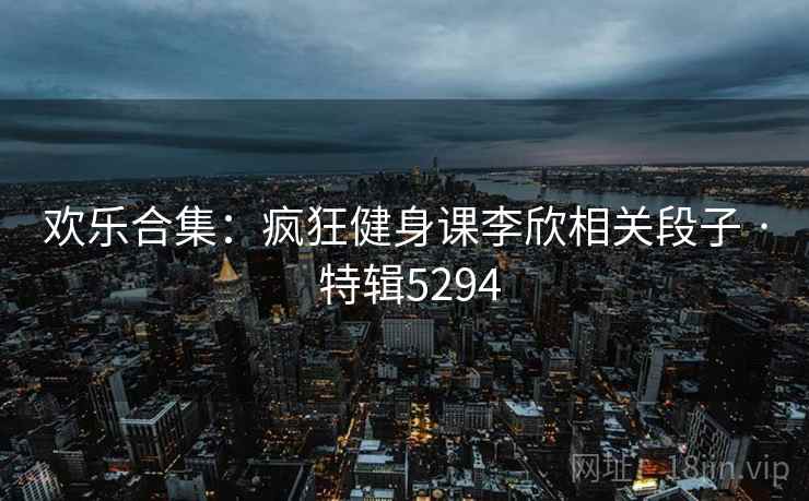 欢乐合集：疯狂健身课李欣相关段子 · 特辑5294
