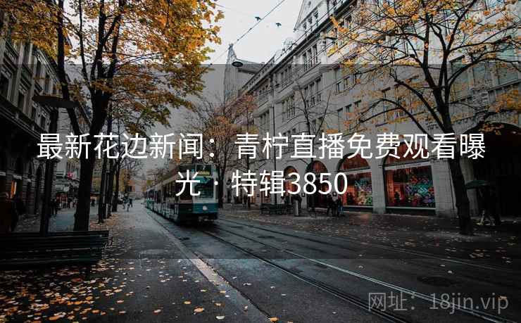 最新花边新闻：青柠直播免费观看曝光 · 特辑3850