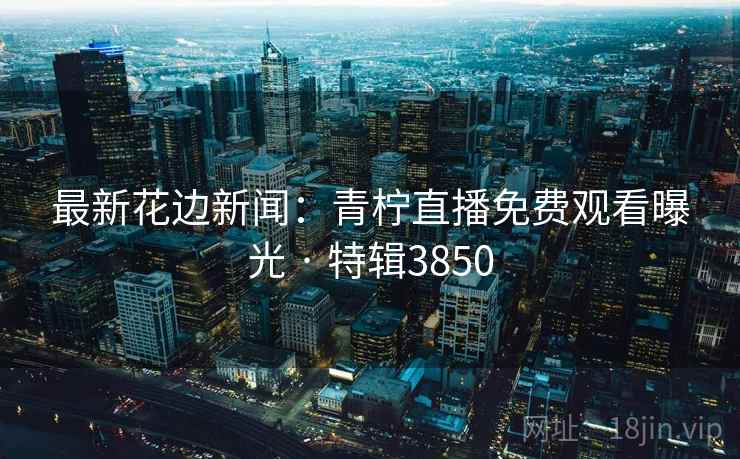 最新花边新闻：青柠直播免费观看曝光 · 特辑3850