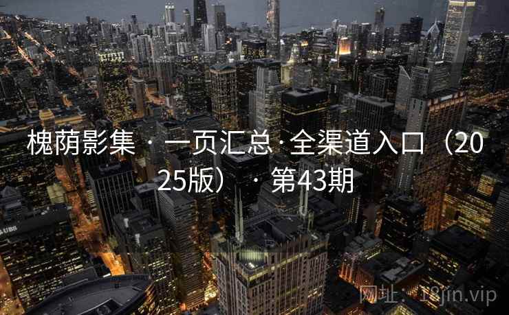 槐荫影集 · 一页汇总·全渠道入口(2025版) · 第43期 槐荫影集 · 一页汇总·全渠道入口(2025版) · 第43期