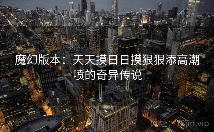 魔幻版本:天天摸日日摸狠狠添高潮喷的奇异传说 魔幻版本:天天摸日日摸狠狠添高潮喷的奇异传说