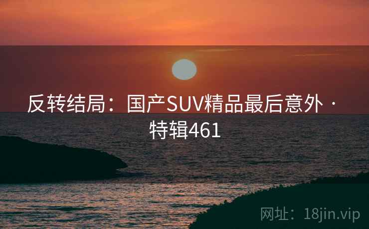 反转结局:国产SUV精品最后意外 · 特辑461 反转结局:国产SUV精品最后意外 · 特辑461