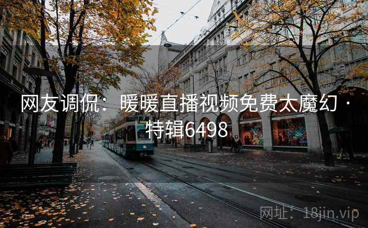 网友调侃：暖暖直播视频免费太魔幻 · 特辑6498